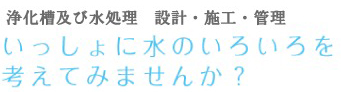 浄化槽及び水処理　設計・施工・管理 いっしょに水のいろいろを考えてみませんか？